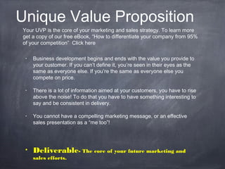 Unique Value Proposition
• Business development begins and ends with the value you provide to
your customer. If you can’t define it, you’re seen in their eyes as the
same as everyone else. If you’re the same as everyone else you
compete on price.
• There is a lot of information aimed at your customers, you have to rise
above the noise! To do that you have to have something interesting to
say and be consistent in delivery.
• You cannot have a compelling marketing message, or an effective
sales presentation as a “me too”!
• Deliverable- The core of your future marketing and
sales efforts.
Your UVP is the core of your marketing and sales strategy. To learn more
get a copy of our free eBook, “How to differentiate your company from 95%
of your competition” Click here
 