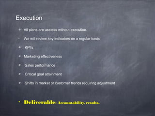 Execution
All plans are useless without execution.
• We will review key indicators on a regular basis
KPI’s
Marketing effectiveness
Sales performance
Critical goal attainment
Shifts in market or customer trends requiring adjustment
• Deliverable- Accountability, results.
 