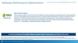 * Other Names and Brands May Be Claimed as the Property of Others 12
Software Performance Optimization
1 - Testing conducted on Qihoo* software comparing 2S Intel® Xeon® Processor E5-2699 v4 to 2S Intel® Xeon® Processor E5-2699 v3. Testing done by Qihoo and Intel. For complete configuration details, SEE SLIDE 21.
Software and workloads used in performance tests may have been optimized for performance only on Intel microprocessors. Performance tests, such as SYSmark and MobileMark, are measured using specific computer systems, components, software,
operations and functions. Any change to any of those factors may cause the results to vary. You should consult other information and performance tests to assist you in fully evaluating your contemplated purchases, including the performance of that product
when combined with other products. For more complete information visit http://www.intel.com/performance.
Intel® Xeon® Processor E5-2600 v4 Product Family
Qihoo* Search Engine
“Decompress module is one of the critical modules for search engine overall performance. We are glad to
see up to 19% performance improvement for our search engine decompress module on the Intel® Xeon®
processor E5-2699 v4 compared to the previous generation processor. This will greatly improve our
production’s user experience, and the new Intel® Xeon® processor will be one of our preferred hardware
platforms.”1 Yang Kang – Technical Director of Qihoo so.com
http://so.com
Leading Solutions Providers Rely on Intel® Xeon® Processors to Deliver Results!
 