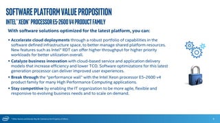 * Other Names and Brands May Be Claimed as the Property of Others
Softwareplatformvalueproposition
Intel®Xeon®ProcessorE5-2600v4productFamily
6
With software solutions optimized for the latest platform, you can:
 Accelerate cloud deployments through a robust portfolio of capabilities in the
software defined infrastructure space, to better manage shared platform resources.
New features such as Intel® RDT can offer higher throughput for higher priority
workloads for better utilization overall.
 Catalyze business innovation with cloud-based service and application delivery
models that increase efficiency and lower TCO. Software optimizations for this latest
generation processor can deliver improved user experiences.
 Break through the “performance wall” with the Intel Xeon processor E5-2600 v4
product family for many High Performance Computing applications.
 Stay competitive by enabling the IT organization to be more agile, flexible and
responsive to evolving business needs and to scale on demand.
 