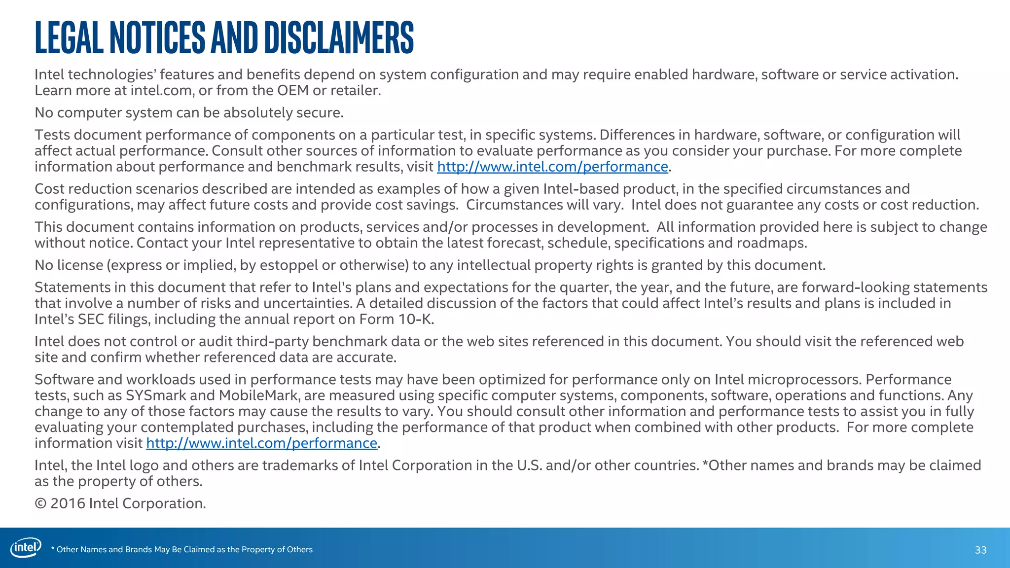 * Other Names and Brands May Be Claimed as the Property of Others
LegalNoticesandDisclaimers
Intel technologies’ features and benefits depend on system configuration and may require enabled hardware, software or service activation.
Learn more at intel.com, or from the OEM or retailer.
No computer system can be absolutely secure.
Tests document performance of components on a particular test, in specific systems. Differences in hardware, software, or configuration will
affect actual performance. Consult other sources of information to evaluate performance as you consider your purchase. For more complete
information about performance and benchmark results, visit http://www.intel.com/performance.
Cost reduction scenarios described are intended as examples of how a given Intel-based product, in the specified circumstances and
configurations, may affect future costs and provide cost savings. Circumstances will vary. Intel does not guarantee any costs or cost reduction.
This document contains information on products, services and/or processes in development. All information provided here is subject to change
without notice. Contact your Intel representative to obtain the latest forecast, schedule, specifications and roadmaps.
No license (express or implied, by estoppel or otherwise) to any intellectual property rights is granted by this document.
Statements in this document that refer to Intel’s plans and expectations for the quarter, the year, and the future, are forward-looking statements
that involve a number of risks and uncertainties. A detailed discussion of the factors that could affect Intel’s results and plans is included in
Intel’s SEC filings, including the annual report on Form 10-K.
Intel does not control or audit third-party benchmark data or the web sites referenced in this document. You should visit the referenced web
site and confirm whether referenced data are accurate.
Software and workloads used in performance tests may have been optimized for performance only on Intel microprocessors. Performance
tests, such as SYSmark and MobileMark, are measured using specific computer systems, components, software, operations and functions. Any
change to any of those factors may cause the results to vary. You should consult other information and performance tests to assist you in fully
evaluating your contemplated purchases, including the performance of that product when combined with other products. For more complete
information visit http://www.intel.com/performance.
Intel, the Intel logo and others are trademarks of Intel Corporation in the U.S. and/or other countries. *Other names and brands may be claimed
as the property of others.
© 2016 Intel Corporation.
33
 