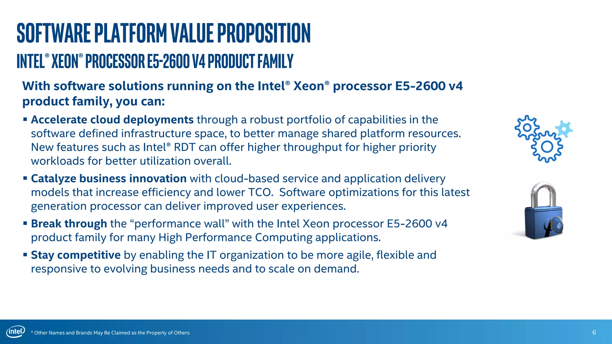 * Other Names and Brands May Be Claimed as the Property of Others
Softwareplatformvalueproposition
Intel®Xeon®ProcessorE5-2600v4productFamily
6
With software solutions running on the Intel® Xeon® processor E5-2600 v4
product family, you can:
 Accelerate cloud deployments through a robust portfolio of capabilities in the
software defined infrastructure space, to better manage shared platform resources.
New features such as Intel® RDT can offer higher throughput for higher priority
workloads for better utilization overall.
 Catalyze business innovation with cloud-based service and application delivery
models that increase efficiency and lower TCO. Software optimizations for this latest
generation processor can deliver improved user experiences.
 Break through the “performance wall” with the Intel Xeon processor E5-2600 v4
product family for many High Performance Computing applications.
 Stay competitive by enabling the IT organization to be more agile, flexible and
responsive to evolving business needs and to scale on demand.
 