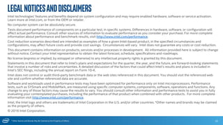 * Other Names and Brands May Be Claimed as the Property of Others
LegalNoticesandDisclaimers
Intel technologies’ features and benefits depend on system configuration and may require enabled hardware, software or service activation.
Learn more at intel.com, or from the OEM or retailer.
No computer system can be absolutely secure.
Tests document performance of components on a particular test, in specific systems. Differences in hardware, software, or configuration will
affect actual performance. Consult other sources of information to evaluate performance as you consider your purchase. For more complete
information about performance and benchmark results, visit http://www.intel.com/performance.
Cost reduction scenarios described are intended as examples of how a given Intel-based product, in the specified circumstances and
configurations, may affect future costs and provide cost savings. Circumstances will vary. Intel does not guarantee any costs or cost reduction.
This document contains information on products, services and/or processes in development. All information provided here is subject to change
without notice. Contact your Intel representative to obtain the latest forecast, schedule, specifications and roadmaps.
No license (express or implied, by estoppel or otherwise) to any intellectual property rights is granted by this document.
Statements in this document that refer to Intel’s plans and expectations for the quarter, the year, and the future, are forward-looking statements
that involve a number of risks and uncertainties. A detailed discussion of the factors that could affect Intel’s results and plans is included in
Intel’s SEC filings, including the annual report on Form 10-K.
Intel does not control or audit third-party benchmark data or the web sites referenced in this document. You should visit the referenced web
site and confirm whether referenced data are accurate.
Software and workloads used in performance tests may have been optimized for performance only on Intel microprocessors. Performance
tests, such as SYSmark and MobileMark, are measured using specific computer systems, components, software, operations and functions. Any
change to any of those factors may cause the results to vary. You should consult other information and performance tests to assist you in fully
evaluating your contemplated purchases, including the performance of that product when combined with other products. For more complete
information visit http://www.intel.com/performance.
Intel, the Intel logo and others are trademarks of Intel Corporation in the U.S. and/or other countries. *Other names and brands may be claimed
as the property of others.
© 2016 Intel Corporation.
33
 