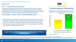 * Other Names and Brands May Be Claimed as the Property of Others
0
1
2S Intel® Xeon® processor E5-2697 v3
2S Intel® Xeon® processor E5-2697 v4
ANSYS*
CFX* 17 - Computational Fluid Dynamics
“Hardware and software improvements should go hand in hand. The latest
combination of ANSYS CFX 17.0 and the Intel® Xeon® processor E5-2600 v4
product family is a clearly testament of significant performance gains achieved
for customers who wants to increase their engineering productivity.”
Dr. Wim Slagter – Director of HPC and Cloud Marketing, ANSYS
14
 The transition from CFX15 on the Intel® Xeon® processor E5-2697 v3 to the
latest CFX17 and Intel® Xeon® processor E5-2697 v4 produces up to 1.61X
higher performance for solving a computational fluid dynamics workload1
 For end-users, this means faster turnaround or solving larger tasks with the
same resources along with lower TCO.
Up to 61%
faster
1 - Testing conducted on ANSYS CFX* comparing 2S Intel® Xeon® Processor E5-2697 v4 to 2S Intel® Xeon® Processor E5-2697 v3. Testing done by Intel. For complete testing configuration details, SEE SLIDE 31.
Software and workloads used in performance tests may have been optimized for performance only on Intel microprocessors. Performance tests, such as SYSmark and MobileMark, are measured using specific computer systems, components, software, operations
and functions. Any change to any of those factors may cause the results to vary. You should consult other information and performance tests to assist you in fully evaluating your contemplated purchases, including the performance of that product when
combined with other products. For more complete information visit http://www.intel.com/performance.
Intel® Xeon® Processor E5-2600 v4 Product Family
Large tasks completed quicker with the latest software
and hardware Workload: Sysbench OLTP
.
NormalizedPerformance
ANSYS CFX 15 increased performance by up to 1.61X
with ANSYS CFX 17 and the 2S Intel® Xeon® processor
E5-2697 v4
www.ansys.com
Technical Computing - Manufacturing
 
