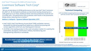 * Other Names and Brands May Be Claimed as the Property of Others
0
1
2S Intel® Xeon® processor E5-2697 v3
2S Intel® Xeon® processor E5-2697 v4
Up to 32%
faster
LSTC LS-DYNA increased performance by up to 1.32X
with the 2S Intel® Xeon® processor E5-2697 v4
Livermore Software Tech Corp*
LS-DYNA*
“We are excited about LS-DYNA performance on the new Intel® Xeon® processor
E5-2697 v4. On the Explicit workload, our benchmark testing showed up to a
32% speed up in run times, leading to faster and more productive results for our
LS-DYNA users. This performance will accelerate crash results in the automotive
design phase, reducing time to market.”1
Nathan A. Hallquist – Systems Software Specialist, LSTC
17
 Intel® AVX2, Intel® Fast Memory Access (Intel® FMA), and better memory
bandwidth are delivering significant speed up in element processing and
contact algorithms which are very floating point intensive.
 LS-DYNA is the leading product in the crash simulation market. It is used by the
automobile, aerospace, construction, military, manufacturing, and
bioengineering industries in worldwide.
Technical Computing
1 - Testing conducted on ISV* software comparing 2S Intel® Xeon® Processor E5-2697 v4 to 2S Intel® Xeon® Processor E5-2697 v3. Testing done by Intel. For complete testing configuration details, SEE SLIDE 31.
Software and workloads used in performance tests may have been optimized for performance only on Intel microprocessors. Performance tests, such as SYSmark and MobileMark, are measured using specific computer systems, components, software, operations
and functions. Any change to any of those factors may cause the results to vary. You should consult other information and performance tests to assist you in fully evaluating your contemplated purchases, including the performance of that product when
combined with other products. For more complete information visit http://www.intel.com/performance.
Accelerated crash results in the design phase reduces
time-to-market for LS-DYNA users Workload: Topcrunch.org 3-cars model crash simulation.
NormalizedPerformance
www.lstc.com
Intel® Xeon® Processor E5-2600 v4 Product Family
Intel® Xeon® + Intel® AVX2 + Intel® FMA
 
