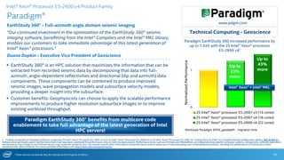* Other Names and Brands May Be Claimed as the Property of Others
0
1
2S Intel® Xeon® processor E5-2697 v3 (14 cores)
2S Intel® Xeon® processor E5-2697 v4 (18 cores)
2S Intel® Xeon® processor E5-2699 v4 (22 cores)
Paradigm EarthStudy 360 increased performance by
up to 1.43X with the 2S Intel® Xeon® processor
E5-2699 v41
Paradigm®
EarthStudy 360® - Full-azimuth angle domain seismic imaging
“Our continued investment in the optimization of the EarthStudy 360® seismic
imaging software, benefitting from the Intel® Compilers and the Intel® MKL library,
enables our customers to take immediate advantage of this latest generation of
Intel® Xeon® processors.”
Duane Dopkin - Executive Vice President of Geoscience
19
 EarthStudy 360® is an HPC solution that maximizes the information that can be
extracted from recorded seismic data by decomposing that data into full-
azimuth, angle-dependent reflectivities and directional (dip and azimuth) data
components. These components can be combined to produce improved
seismic images, wave propagation models and subsurface velocity models,
providing a deeper insight into the subsurface.
 Customer benefits: Geophysicists can choose to apply the scalable performance
improvements to produce higher resolution subsurface images or to improve
existing workload throughput.
Technical Computing - Geoscience
1 - Testing conducted on Paradigm software comparing 2S Intel® Xeon® Processor E5-2697 v4 and 2S Intel® Xeon® Processor E5-2699 v4 to 2S Intel® Xeon® Processor E5-2697 v3. Testing done by Intel. For complete testing configuration details, SEE SLIDE 31.
Software and workloads used in performance tests may have been optimized for performance only on Intel microprocessors. Performance tests, such as SYSmark and MobileMark, are measured using specific computer systems, components, software, operations
and functions. Any change to any of those factors may cause the results to vary. You should consult other information and performance tests to assist you in fully evaluating your contemplated purchases, including the performance of that product when
combined with other products. For more complete information visit http://www.intel.com/performance.
Paradigm EarthStudy 360® benefits from multicore code
enablement to take full advantage of the latest generation of Intel
HPC servers!
NormalizedPerformance
Up to
43%
more
www.pdgm.com
Workload: Paradigm EPOS_geodepth - migration time
Intel® Xeon® Processor E5-2600 v4 Product Family
Up to
25%
more
Intel® Xeon® + Intel® MKL
 