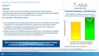 * Other Names and Brands May Be Claimed as the Property of Others
0
1
2S Intel® Xeon® processor E5-2699 v3
2S Intel® Xeon® processor E5-2699 v4
Up to 25%
faster
Altair RADIOSS increased performance by up to
1.25X with the 2S Intel® Xeon® processor E5-2699 v4
Altair*
RADIOSS*
“The Intel® Xeon® processor E5-2600 v4 product family offers amazing
computing power for running Altair HyperWorks* solvers and especially RADIOSS.
Altair is very pleased it is now available to our customers.”
Eric Lequiniou – HPC Director, Altair
24
 The increased memory bandwidth of the Intel® Xeon® E5-2699 v4 allows better
utilization of its computational resources, significantly improving run times.
 In addition to the larger memory bandwidth, users will see a reduction in
simulation runtimes due to the additional cores.
 System with two E5-2699V4 processors brings up to 1.27x speedup compared
to the previous generation processor, diminishing the simulation/prototyping
time and reducing the time-to-market for manufacturers.
Technical Computing - Manufacturing
1 - Testing conducted on RADIOSS* software comparing 2S Intel® Xeon® Processor E5-2699 v4 to 2S Intel® Xeon® Processor E5-2699 v3. Testing done by Intel. For complete testing configuration details, SEE SLIDE 31.
Software and workloads used in performance tests may have been optimized for performance only on Intel microprocessors. Performance tests, such as SYSmark and MobileMark, are measured using specific computer systems, components, software, operations
and functions. Any change to any of those factors may cause the results to vary. You should consult other information and performance tests to assist you in fully evaluating your contemplated purchases, including the performance of that product when
combined with other products. For more complete information visit http://www.intel.com/performance.
More memory bandwidth and more cores means faster
runtimes and quicker time-to-market scenarios
Workload: Altair RADIOSS - Neon 8ms total time.
NormalizedPerformance
Intel® Xeon® Processor E5-2600 v4 Product Family
www.altair.com/
 