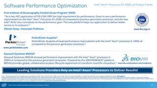 * Other Names and Brands May Be Claimed as the Property of Others 26
Software Performance Optimization
First Institute of Oceanography Parallel Ocean Program* (POP)
““As a key HPC application of FIO-ESM, POP has high requirement for performance. Great to see a performance
improvement on the Intel® Xeon® Processor E5-2699 v4 compared to previous generation processor, and the new
Intel® AVX2 also contributes to the performance gain. This new platform helps our application to deliver better
service to its endusers.”1
Zhenya Song – Associate Professor
1,2,3 - Testing conducted on ISV applications comparing 2S Intel® Xeon® Processor E5-2699 v4 to 2S Intel® Xeon® Processor E5-2699 v3. Testing done by Intel. For complete configuration details, SEE SLIDE 31.
Software and workloads used in performance tests may have been optimized for performance only on Intel microprocessors. Performance tests, such as SYSmark and MobileMark, are measured using specific computer systems, components, software,
operations and functions. Any change to any of those factors may cause the results to vary. You should consult other information and performance tests to assist you in fully evaluating your contemplated purchases, including the performance of that product
when combined with other products. For more complete information visit http://www.intel.com/performance.
Intel® Xeon® Processor E5-2600 v4 Product Family
www.fio.org.cn
PerkinElmer Acapella*
PerkinElmer Acapella showed performance improvement with the Intel® Xeon® processor E-2699 v4
compared to the previous generation processor.2
www.perkinelmer.com
Dassault Systemes BIOVIA*
Dassault Systemes BIOVIA showed performance improvement with the Intel® Xeon® processor E-
2699 v4 compared to the previous generation processor. Powered by the 3DEXPERIENCE* platform,
BIOVIA provides global, collaborative product lifecycle experiences to transform scientific innovation.3 www.3ds.com/products-services/biovia
Leading Solutions Providers Rely on Intel® Xeon® Processors to Deliver Results!
 