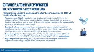 * Other Names and Brands May Be Claimed as the Property of Others
Softwareplatformvalueproposition
Intel®Xeon®ProcessorE5-2600v4productFamily
6
With software solutions running on the Intel® Xeon® processor E5-2600 v4
product family, you can:
 Accelerate cloud deployments through a robust portfolio of capabilities in the
software defined infrastructure space, to better manage shared platform resources.
See how new features such as Intel® RDT can offer higher throughput for higher priority
workloads for better utilization overall.
 Catalyze business innovation with cloud-based service and application delivery
models that increase efficiency and lower TCO. Learn how software optimizations for
this latest generation processor can deliver improved user experiences.
 Break through the “performance wall” with the Intel Xeon processor E5-2600 v4
product family for many High Performance Computing applications, as seen here.
 Stay competitive by enabling the IT organization to be more agile, flexible and
responsive to evolving business needs and to scale on demand.
 