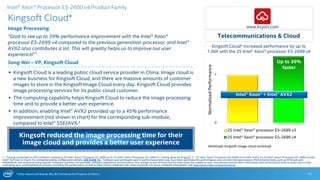 * Other Names and Brands May Be Claimed as the Property of Others
0
1
2S Intel® Xeon® processor E5-2699 v3
2S Intel® Xeon® processor E5-2699 v4
Intel® Xeon® + Intel® AVX2
Kingsoft Cloud* increased performance by up to
1.39X with the 2S Intel® Xeon® processor E5-2699 v4
Kingsoft Cloud*
Image Processing
“Glad to see up to 39% performance improvement with the Intel® Xeon®
processor E5-2699 v4 compared to the previous generation processor, and Intel®
AVX2 also contributes a lot. This will greatly helps us to improve our user
experience!”1
Song Wei – VP, Kingsoft Cloud
11
 Kingsoft Cloud is a leading public cloud service provider in China. Image cloud is
a new business for Kingsoft Cloud, and there are massive amounts of customer
images to store in the Kingsoft Image Cloud every day. Kingsoft Cloud provides
image processing services for its public cloud customer.
 The computing capability helps Kingsoft Cloud to reduce the image processing
time and to provide a better user experience.
 In addition, enabling Intel® AVX2 provided up to a 45% performance
improvement (not shown in chart) for the corresponding sub-module,
compared to Intel® SSE/AVX.2
 .
Telecommunications & Cloud
Up to 39%
faster
1 - Testing conducted on ISV* software comparing 2S Intel® Xeon® Processor E5-2699 v4 to 2S Intel® Xeon® Processor E5-2699 v3. Testing done by Kingsoft. 2 - 2S Intel® Xeon® Processor E5-2699 v4 to Intel® AVX2 to 2S Intel® Xeon® Processor E5-2699 v4 and
Intel® AVX (not in chart). For complete testing configuration details, SEE SLIDE 16. Software and workloads used in performance tests may have been optimized for performance only on Intel microprocessors. Performance tests, such as SYSmark and
MobileMark, are measured using specific computer systems, components, software, operations and functions. Any change to any of those factors may cause the results to vary. You should consult other information and performance tests to assist you in fully
evaluating your contemplated purchases, including the performance of that product when combined with other products. For more complete information visit http://www.intel.com/performance.
Intel® Xeon® Processor E5-2600 v4 Product Family
Workload: Kingsoft image cloud workload.
NormalizedPerformance
www.ksyun.com
Kingsoft reduced the image processing time for their
image cloud and provides a better user experience
 