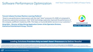 * Other Names and Brands May Be Claimed as the Property of Others 14
Software Performance Optimization
1 - Testing conducted on ISV applications comparing 2S Intel® Xeon® Processor E5-2699 v4 to 2S Intel® Xeon® Processor E5-2699 v3. Testing done by Intel. For complete configuration details, SEE SLIDE 16.
Software and workloads used in performance tests may have been optimized for performance only on Intel microprocessors. Performance tests, such as SYSmark and MobileMark, are measured using specific computer systems, components, software,
operations and functions. Any change to any of those factors may cause the results to vary. You should consult other information and performance tests to assist you in fully evaluating your contemplated purchases, including the performance of that product
when combined with other products. For more complete information visit http://www.intel.com/performance.
Intel® Xeon® Processor E5-2600 v4 Product Family
www.tencent.com
Tencent InGame Purchase Machine Learning Platform*
“Great to see performance improvement with the Intel® Xeon® processor E5-2699 v4 compared to
the previous generation processor. Intel® AVX2 technology especially improved the performance of
the compute_coefficient module by 44%. This helps us to provide better services to our customers.”1
Deng Dafu – Director of Data Mining Application Center of the Operation Division,
Interactive Entertainment Group, Tencent Intel® Xeon® + Intel® AVX2
Leading Solutions Providers Rely on Intel® Xeon® Processors to Deliver Results!
 