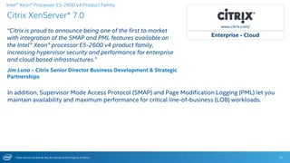 * Other Names and Brands May Be Claimed as the Property of Others
Citrix XenServer* 7.0
15
Intel® Xeon® Processor E5-2600 v4 Product Family
www.citrix.com/
Enterprise - Cloud
“Citrix is proud to announce being one of the first to market
with integration of the SMAP and PML features available on
the Intel® Xeon® processor E5-2600 v4 product family,
increasing hypervisor security and performance for enterprise
and cloud based infrastructures.”
Jim Luna – Citrix Senior Director Business Development & Strategic
Partnerships
In addition, Supervisor Mode Access Protocol (SMAP) and Page Modification Logging (PML) let you
maintain availability and maximum performance for critical line-of-business (LOB) workloads.
 