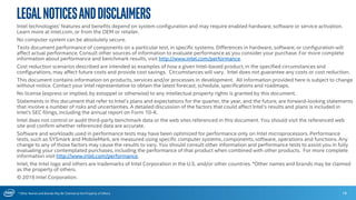 * Other Names and Brands May Be Claimed as the Property of Others
Intel technologies’ features and benefits depend on system configuration and may require enabled hardware, software or service activation.
Learn more at intel.com, or from the OEM or retailer.
No computer system can be absolutely secure.
Tests document performance of components on a particular test, in specific systems. Differences in hardware, software, or configuration will
affect actual performance. Consult other sources of information to evaluate performance as you consider your purchase. For more complete
information about performance and benchmark results, visit http://www.intel.com/performance.
Cost reduction scenarios described are intended as examples of how a given Intel-based product, in the specified circumstances and
configurations, may affect future costs and provide cost savings. Circumstances will vary. Intel does not guarantee any costs or cost reduction.
This document contains information on products, services and/or processes in development. All information provided here is subject to change
without notice. Contact your Intel representative to obtain the latest forecast, schedule, specifications and roadmaps.
No license (express or implied, by estoppel or otherwise) to any intellectual property rights is granted by this document.
Statements in this document that refer to Intel’s plans and expectations for the quarter, the year, and the future, are forward-looking statements
that involve a number of risks and uncertainties. A detailed discussion of the factors that could affect Intel’s results and plans is included in
Intel’s SEC filings, including the annual report on Form 10-K.
Intel does not control or audit third-party benchmark data or the web sites referenced in this document. You should visit the referenced web
site and confirm whether referenced data are accurate.
Software and workloads used in performance tests may have been optimized for performance only on Intel microprocessors. Performance
tests, such as SYSmark and MobileMark, are measured using specific computer systems, components, software, operations and functions. Any
change to any of those factors may cause the results to vary. You should consult other information and performance tests to assist you in fully
evaluating your contemplated purchases, including the performance of that product when combined with other products. For more complete
information visit http://www.intel.com/performance.
Intel, the Intel logo and others are trademarks of Intel Corporation in the U.S. and/or other countries. *Other names and brands may be claimed
as the property of others.
© 2016 Intel Corporation.
LegalNoticesandDisclaimers
18
 
