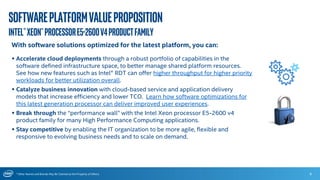 * Other Names and Brands May Be Claimed as the Property of Others
Softwareplatformvalueproposition
Intel®Xeon®ProcessorE5-2600v4productFamily
6
With software solutions optimized for the latest platform, you can:
 Accelerate cloud deployments through a robust portfolio of capabilities in the
software defined infrastructure space, to better manage shared platform resources.
See how new features such as Intel® RDT can offer higher throughput for higher priority
workloads for better utilization overall.
 Catalyze business innovation with cloud-based service and application delivery
models that increase efficiency and lower TCO. Learn how software optimizations for
this latest generation processor can deliver improved user experiences.
 Break through the “performance wall” with the Intel Xeon processor E5-2600 v4
product family for many High Performance Computing applications.
 Stay competitive by enabling the IT organization to be more agile, flexible and
responsive to evolving business needs and to scale on demand.
 