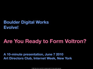 Boulder Digital Works
Evolve!


Are You Ready to Form Voltron?

A 10-minute presentation, June 7 2010
Art Directors Club, Internet Week, New York

                 © BBH New York, June 2010. Licensed under CC. Some rights reserved.
 