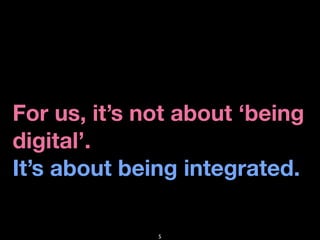For us, it’s not about ‘being
digital’.
It’s about being integrated.

              5
 