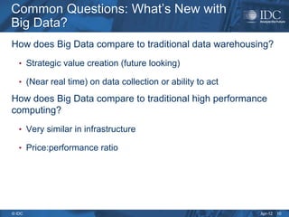 Apr-12
© IDC
Common Questions: What’s New with
Big Data?
Common Questions: What’s New with
Big Data?
How does Big Data compare to traditional data warehousing?
• Strategic value creation (future looking)
• (Near real time) on data collection or ability to act
How does Big Data compare to traditional high performance
computing?
• Very similar in infrastructure
• Price:performance ratio
10
 