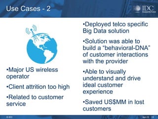 Apr-12
© IDC
Use Cases - 2
Use Cases - 2
•Major US wireless
operator
•Client attrition too high
•Related to customer
service
•Deployed telco specific
Big Data solution
•Solution was able to
build a “behavioral-DNA”
of customer interactions
with the provider
•Able to visually
understand and drive
ideal customer
experience
•Saved US$MM in lost
customers
13
 