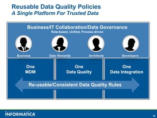 Reusable Data Quality Policies
A Single Platform For Trusted Data

         Business/IT Collaboration/Data Governance
                   Role-based, Unified, Process-driven


A Single Platform For Trusted Data
One Platform for Data Integration, Data Quality and MDM

   Business       Data Stewards             Architects        Developers


       One                       One                           One
       MDM                   Data Quality                Data Integration

         Re-usable/Consistent Data Quality Rules




                                                                            16
 