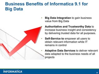 Business Benefits of Informatica 9.1 for
Big Data
                 •   Big Data Integration to gain business
                     value from Big Data
                 •   Authoritative and Trustworthy Data to
                     increase business insight and consistency
                     by delivering trusted data for all purposes.
                 •   Self-Service to empower all users to
                     obtain relevant information while IT
                     remains in control
                 •   Adaptive Data Services to deliver relevant
                     data adapted to the business needs of all
                     projects




                                                                    25
 