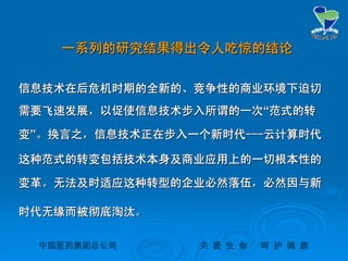 中国医药集团总公司中国医药集团总公司 关关 爱爱 生生 命命 呵呵 护护 健健 康康
一系列的研究结果得出令人吃惊的结论一系列的研究结果得出令人吃惊的结论
信息技术在后危机时期的全新的、竞争性的商业环境下迫切信息技术在后危机时期的全新的、竞争性的商业环境下迫切
需要飞速发展，以促使信息技术步入所谓的一次需要飞速发展，以促使信息技术步入所谓的一次““范式的转范式的转
变变””。换言之，信息技术正在步入一个新时代。换言之，信息技术正在步入一个新时代------云计算时代云计算时代
这种范式的转变包括技术本身及商业应用上的一切根本性的这种范式的转变包括技术本身及商业应用上的一切根本性的
变革。无法及时适应这种转型的企业必然落伍，必然因与新变革。无法及时适应这种转型的企业必然落伍，必然因与新
时代无缘而被彻底淘汰。时代无缘而被彻底淘汰。
 