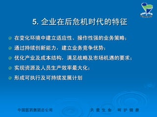 中国医药集团总公司中国医药集团总公司 关关 爱爱 生生 命命 呵呵 护护 健健 康康
5.5. 企业在后危机时代的特征企业在后危机时代的特征
 在变化环境中建立适应性、操作性强的业务策略；在变化环境中建立适应性、操作性强的业务策略；
 通过持续创新能力，建立业务竞争优势；通过持续创新能力，建立业务竞争优势；
 优化产业及成本结构，满足战略及市场机遇的要求；优化产业及成本结构，满足战略及市场机遇的要求；
 实现资源及人员生产效率最大化；实现资源及人员生产效率最大化；
 形成可执行及可持续发展计划形成可执行及可持续发展计划
 