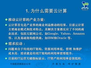 中国医药集团总公司中国医药集团总公司 关关 爱爱 生生 命命 呵呵 护护 健健 康康
1.1. 为什么需要云计算为什么需要云计算
 推动云计算的产业力量：推动云计算的产业力量：
 云计算首先是产业界的商业利益推动的结果。目前云计算云计算首先是产业界的商业利益推动的结果。目前云计算
主要商业模式和技术特点，其解决方案都反应了不同的商主要商业模式和技术特点，其解决方案都反应了不同的商
业诉求。包括互联网公司，如业诉求。包括互联网公司，如GoogleGoogle、、YahooYahoo、、AmazonAmazon
等，以及基础架构提供商，如等，以及基础架构提供商，如IBMIBM和和OracleOracle 等。等。
 需求拉动需求拉动 ：：
 问题来自于传统的问题来自于传统的ITIT架构，资源利用率低，管理架构，资源利用率低，管理 和维护和维护
成本高。需求就是传统成本高。需求就是传统ITIT架构的利用率需要提升。架构的利用率需要提升。
 目前的目前的ITIT运营关键指标显示，运营关键指标显示，ITIT资产的利用率是很低的。资产的利用率是很低的。
 