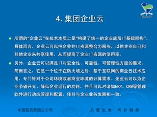 中国医药集团总公司中国医药集团总公司 关关 爱爱 生生 命命 呵呵 护护 健健 康康
4.4. 集团企业云集团企业云
 所谓的所谓的““企业云企业云””在技术本质上是在技术本质上是““构建了统一的企业底层构建了统一的企业底层ITIT基础架构基础架构””。。
具体而言，企业云可以把企业的具体而言，企业云可以把企业的ITIT资源整合为服务，以供企业自己和资源整合为服务，以供企业自己和
其他企业来共享使用，从而提高了企业其他企业来共享使用，从而提高了企业ITIT资源的使用率。资源的使用率。
 另外，企业云可以满足另外，企业云可以满足ITIT对安全性、可靠性、可管理性方面的要求。对安全性、可靠性、可管理性方面的要求。
简而言之，它是一个位于在防火墙之后、基于互联网的商业云技术应简而言之，它是一个位于在防火墙之后、基于互联网的商业云技术应
用，专门针对于公司环境或者商业环境的计算需求。企业云可以为企用，专门针对于公司环境或者商业环境的计算需求。企业云可以为企
业节省开支、降低企业运行的功耗，并且可以对诸如业节省开支、降低企业运行的功耗，并且可以对诸如ERPERP、、CRMCRM等管理等管理
软件进行动态管理和配置，使其与企业业务发展相一致。软件进行动态管理和配置，使其与企业业务发展相一致。
 
