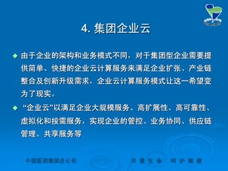 中国医药集团总公司中国医药集团总公司 关关 爱爱 生生 命命 呵呵 护护 健健 康康
4.4. 集团企业云集团企业云
 由于企业的架构和业务模式不同，对于集团型企业需要提由于企业的架构和业务模式不同，对于集团型企业需要提
供简单、快捷的企业云计算服务来满足企业扩张、产业链供简单、快捷的企业云计算服务来满足企业扩张、产业链
整合及创新升级需求，企业云计算服务模式让这一希望变整合及创新升级需求，企业云计算服务模式让这一希望变
为了现实。为了现实。
 ““企业云企业云””以满足企业大规模服务、高扩展性、高可靠性、以满足企业大规模服务、高扩展性、高可靠性、
虚拟化和按需服务，实现企业的管控、业务协同、供应链虚拟化和按需服务，实现企业的管控、业务协同、供应链
管理、共享服务等管理、共享服务等
 