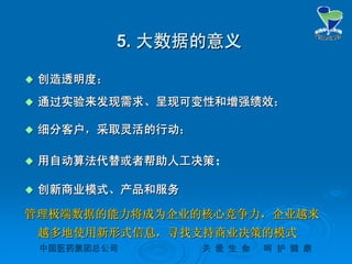 中国医药集团总公司中国医药集团总公司 关关 爱爱 生生 命命 呵呵 护护 健健 康康
5.5. 大数据的意义大数据的意义
 创造透明度；创造透明度；
 通过实验来发现需求、呈现可变性和增强绩效；通过实验来发现需求、呈现可变性和增强绩效；
 细分客户，采取灵活的行动；细分客户，采取灵活的行动；
 用自动算法代替或者帮助人工决策用自动算法代替或者帮助人工决策；
 创新商业模式、产品和服务创新商业模式、产品和服务
管理极端数据的能力将成为企业的核心竞争力，企业越来管理极端数据的能力将成为企业的核心竞争力，企业越来
越多地使用新形式信息，寻找支持商业决策的模式越多地使用新形式信息，寻找支持商业决策的模式
 