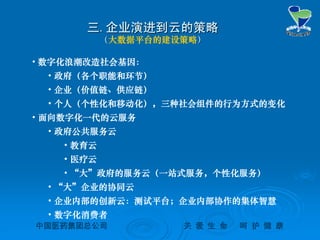 中国医药集团总公司中国医药集团总公司 关关 爱爱 生生 命命 呵呵 护护 健健 康康
三三..企业演进到云的策略企业演进到云的策略
（（大数据平台的建设策略））
• 数字化浪潮改造社会基因：
• 政府（各个职能和环节）
• 企业（价值链、供应链）
• 个人（个性化和移动化），三种社会组件的行为方式的变化
• 面向数字化一代的云服务
• 政府公共服务云
• 教育云
• 医疗云
• “大”政府的服务云（一站式服务，个性化服务）
• “大”企业的协同云
• 企业内部的创新云：测试平台；企业内部协作的集体智慧
• 数字化消费者
 