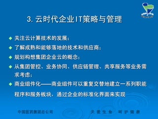 中国医药集团总公司中国医药集团总公司 关关 爱爱 生生 命命 呵呵 护护 健健 康康
3.3.云时代企业云时代企业ITIT策略与管理策略与管理
 关注云计算技术的发展；关注云计算技术的发展；
 了解成熟和能够落地的技术和供应商；了解成熟和能够落地的技术和供应商；
 规划构想集团企业云的概念；规划构想集团企业云的概念；
 从集团管控、业务协同、供应链管理、共享服务等业务需从集团管控、业务协同、供应链管理、共享服务等业务需
求考虑；求考虑；
 商业组件化商业组件化————商业组件可以重复交替地建立一系列职能商业组件可以重复交替地建立一系列职能
程序和服务板块，通过企业的标准化界面来实现程序和服务板块，通过企业的标准化界面来实现
 
