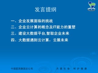 中国医药集团总公司中国医药集团总公司 关关 爱爱 生生 命命 呵呵 护护 健健 康康
发言提纲
一、企业发展面临的挑战
二、企业云计算的概念及IT能力的重塑
三、建设大数据平台,智取企业未来
四、大数据遇到云计算，云展未来
 