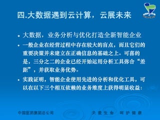 中国医药集团总公司中国医药集团总公司 关关 爱爱 生生 命命 呵呵 护护 健健 康康
四.大数据遇到云计算，云展未来
 大数据，业务分析与优化打造全新智能企业
 一般企业在经营过程中存在较大的盲点，而且它们的
重要决策并未建立在正确信息的基础之上。可喜的
是，三分之二的企业已经开始运用分析工具弥合“差
距”，并获取业务优势。
 实践证明，智能企业使用先进的分析和优化工具，可
以在以下三个相互依赖的业务维度上获得明显收益：
 