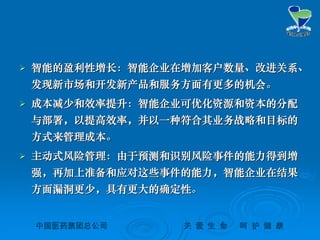 中国医药集团总公司中国医药集团总公司 关关 爱爱 生生 命命 呵呵 护护 健健 康康
 智能的盈利性增长：智能企业在增加客户数量、改进关系、智能的盈利性增长：智能企业在增加客户数量、改进关系、
发现新市场和开发新产品和服务方面有更多的机会。发现新市场和开发新产品和服务方面有更多的机会。
 成本减少和效率提升：智能企业可优化资源和资本的分配成本减少和效率提升：智能企业可优化资源和资本的分配
与部署，以提高效率，并以一种符合其业务战略和目标的与部署，以提高效率，并以一种符合其业务战略和目标的
方式来管理成本。方式来管理成本。
 主动式风险管理：由于预测和识别风险事件的能力得到增主动式风险管理：由于预测和识别风险事件的能力得到增
强，再加上准备和应对这些事件的能力，智能企业在结果强，再加上准备和应对这些事件的能力，智能企业在结果
方面漏洞更少，具有更大的确定性。方面漏洞更少，具有更大的确定性。
 