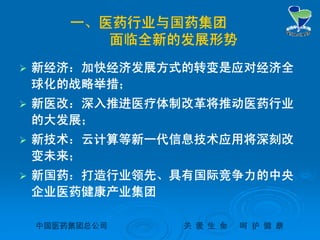 中国医药集团总公司中国医药集团总公司 关关 爱爱 生生 命命 呵呵 护护 健健 康康
一、医药行业与国药集团
面临全新的发展形势
 新经济：加快经济发展方式的转变是应对经济全
球化的战略举措；
 新医改：深入推进医疗体制改革将推动医药行业
的大发展；
 新技术：云计算等新一代信息技术应用将深刻改
变未来；
 新国药：打造行业领先、具有国际竞争力的中央
企业医药健康产业集团
 