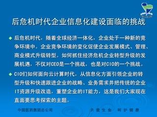 中国医药集团总公司中国医药集团总公司 关关 爱爱 生生 命命 呵呵 护护 健健 康康
后危机时代企业信息化建设面临的挑战后危机时代企业信息化建设面临的挑战
 后危机时代，随着全球经济一体化，企业处于一种新的竞后危机时代，随着全球经济一体化，企业处于一种新的竞
争环境中。企业竞争环境的变化促使企业发展模式、管理、争环境中。企业竞争环境的变化促使企业发展模式、管理、
商业模式升级转型。如何抓住经济危机企业转型升级的发商业模式升级转型。如何抓住经济危机企业转型升级的发
展机遇，不仅对展机遇，不仅对CEOCEO是一个挑战，也是对是一个挑战，也是对CIOCIO的一个挑战。的一个挑战。
 CIOCIO们如何面向云计算时代，从信息化方面引领企业的转们如何面向云计算时代，从信息化方面引领企业的转
型升级和快速跟进企业的战略、业务需求并把传统的企业型升级和快速跟进企业的战略、业务需求并把传统的企业
ITIT资源升级改造，重塑企业的资源升级改造，重塑企业的ITIT能力，这是我们大家现在能力，这是我们大家现在
直面要思考探索的主题。直面要思考探索的主题。
 