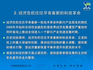 中国医药集团总公司中国医药集团总公司 关关 爱爱 生生 命命 呵呵 护护 健健 康康
2.2. 经济危机往往孕育着新的科技革命经济危机往往孕育着新的科技革命
 经济危机往往孕育着新一轮技术革命和新兴产业萌发的契机经济危机往往孕育着新一轮技术革命和新兴产业萌发的契机
20082008年开始的全球性金融危机使世界经济发展遭受严重挫折年开始的全球性金融危机使世界经济发展遭受严重挫折
同时客观上推动全球进入一个新兴产业快速发展时期。同时客观上推动全球进入一个新兴产业快速发展时期。
 历史经验表明，经济危机往往孕育着新的科技革命。正是科历史经验表明，经济危机往往孕育着新的科技革命。正是科
技上的重大突破和创新，推动经济结构的重大调整，提供新技上的重大突破和创新，推动经济结构的重大调整，提供新
的增长引擎，使经济重新恢复平衡并提升到更高的水平。的增长引擎，使经济重新恢复平衡并提升到更高的水平。
 谁能在科技创新方面占据优势，谁就能够掌握发展的主动权谁能在科技创新方面占据优势，谁就能够掌握发展的主动权
率先复苏并走向繁荣。率先复苏并走向繁荣。
 