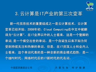 中国医药集团总公司中国医药集团总公司 关关 爱爱 生生 命命 呵呵 护护 健健 康康
3.3.云计算是云计算是ITIT产业的第三次变革产业的第三次变革
新一代信息技术的重要组成之一是云计算技术，云计算新一代信息技术的重要组成之一是云计算技术，云计算
变革已经开始。变革已经开始。20082008年初，年初，Cloud ComputingCloud Computing在中文中被翻在中文中被翻
译为译为““云计算云计算””。在。在ITIT业界以外的人士看来，这是一个蹩脚的业界以外的人士看来，这是一个蹩脚的
单词单词,,是一个横空出世的单词，是一个自诞生以来不知为何是一个横空出世的单词，是一个自诞生以来不知为何
受到持续关注和热捧的单词。但是，在受到持续关注和热捧的单词。但是，在ITIT资深人士和业内人资深人士和业内人
士看来，这个单词代表的是一种全新的商业模式趋势，是一士看来，这个单词代表的是一种全新的商业模式趋势，是一
个继个继PCPC时代、网络时代后的时代、网络时代后的ITIT新时代的代名词。新时代的代名词。
 