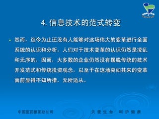 中国医药集团总公司中国医药集团总公司 关关 爱爱 生生 命命 呵呵 护护 健健 康康
4.4.信息技术的范式转变信息技术的范式转变
 然而，迄今为止还没有人能够对这场伟大的变革进行全面然而，迄今为止还没有人能够对这场伟大的变革进行全面
系统的认识和分析。人们对于技术变革的认识仍然是凌乱系统的认识和分析。人们对于技术变革的认识仍然是凌乱
和无序的，因而，大多数的企业仍然没有摆脱传统的技术和无序的，因而，大多数的企业仍然没有摆脱传统的技术
开发范式和传统投资观念，以至于在这场突如其来的变革开发范式和传统投资观念，以至于在这场突如其来的变革
面前显得不知所措，无所适从。面前显得不知所措，无所适从。
 