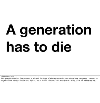 A generation
         has to die
Thursday, April 15, 2010

This presentation has ﬁve parts to it, all with the hope of sharing some lessons about how an agency can start to
migrate from being traditional to digital. But it makes sense to start with why so many of us are where we are.
 