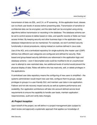 www.bluedog.net
Web Security 10 of 12
transmission of data via SSL, and C.A. or IP screening. At the application level, classes
can re-check user levels of access before presenting data. Transmission of sensitive or
confidential data can be encrypted, and the data itself can be encrypted using strong
algorithms before transmission or recording in the database. The database schema can
be set to control access to tables based on roles, and specific records or fields can have
access limited. By keeping security and other business logic in the application layer,
database independence can be maintained. For example, we won’t architect security
functionality in stored procedures, relying instead on routines defined in Java code.
Use of the ACL and a centralized repository for single-authority (the master user LDAP)
defines how different user categories are configured and defined for security. Role-
based and group-based security definitions are referenced in the application logic and
database schema – even if decompiled code could be modified to let an unauthorized
user to attempt to view restricted data, two additional levels of control would prevent the
physical display of data. Roles will define who has read-only, edit, or delete privileges in
the applications.
A centralized user data repository means the configuring of new users is simplified – the
systems administrator would import new user lists, configure them to groups, assign
privileges to groups in a user-friendly GUI, and maintain user data in one application.
Failover and hot site recovery impact security as well as systems performance and
scalability. Our application architecture will take into account defined service level
requirements to ensure the capability to handle user loads, maintain application
responsiveness, audit and verify data changes,
At Project Inception
Upon kickoff of the project, we will define in a project management plan (subject to
client review and approval) a systematic approach that applies our knowledge of
 
