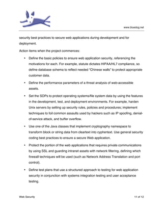 www.bluedog.net
Web Security 11 of 12
security best practices to secure web applications during development and for
deployment.
Action items when the project commences:
• Define the basic policies to ensure web application security, referencing the
motivations for each. For example, statute dictates HIPAA/HL7 compliance, so
define database schema to reflect needed “Chinese walls” to protect appropriate
customer data.
• Define the performance parameters of a threat analysis of web-accessible
assets.
• Set the SOPs to protect operating systems/file system data by using the features
in the development, test, and deployment environments. For example, harden
Unix servers by setting up security rules, policies and procedures; implement
techniques to foil common assaults used by hackers such as IP spoofing, denial-
of-service attack, and buffer overflow.
• Use one of the Java classes that implement cryptography namespace to
transform block or string data from cleartext into cyphertext. Use general security
coding best practices to ensure a secure Web application.
• Protect the portion of the web applications that requires private communications
by using SSL and guarding intranet assets with network filtering, defining which
firewall techniques will be used (such as Network Address Translation and port
control).
• Define test plans that use a structured approach to testing for web application
security in conjunction with systems integration testing and user acceptance
testing.
 