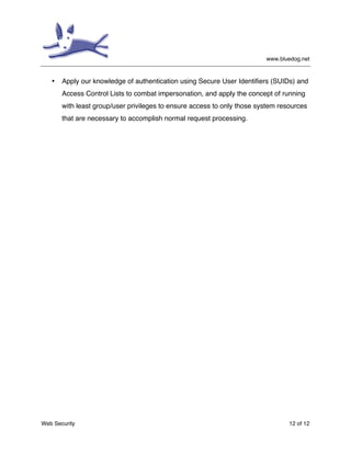www.bluedog.net
Web Security 12 of 12
• Apply our knowledge of authentication using Secure User Identifiers (SUIDs) and
Access Control Lists to combat impersonation, and apply the concept of running
with least group/user privileges to ensure access to only those system resources
that are necessary to accomplish normal request processing.
 
