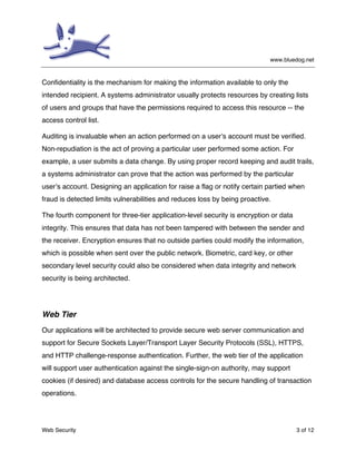 www.bluedog.net
Web Security 3 of 12
Confidentiality is the mechanism for making the information available to only the
intended recipient. A systems administrator usually protects resources by creating lists
of users and groups that have the permissions required to access this resource -- the
access control list.
Auditing is invaluable when an action performed on a user’s account must be verified.
Non-repudiation is the act of proving a particular user performed some action. For
example, a user submits a data change. By using proper record keeping and audit trails,
a systems administrator can prove that the action was performed by the particular
user’s account. Designing an application for raise a flag or notify certain partied when
fraud is detected limits vulnerabilities and reduces loss by being proactive.
The fourth component for three-tier application-level security is encryption or data
integrity. This ensures that data has not been tampered with between the sender and
the receiver. Encryption ensures that no outside parties could modify the information,
which is possible when sent over the public network. Biometric, card key, or other
secondary level security could also be considered when data integrity and network
security is being architected.
Web Tier
Our applications will be architected to provide secure web server communication and
support for Secure Sockets Layer/Transport Layer Security Protocols (SSL), HTTPS,
and HTTP challenge-response authentication. Further, the web tier of the application
will support user authentication against the single-sign-on authority, may support
cookies (if desired) and database access controls for the secure handling of transaction
operations.
 