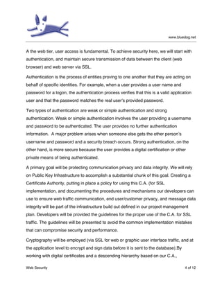 www.bluedog.net
Web Security 4 of 12
A the web tier, user access is fundamental. To achieve security here, we will start with
authentication, and maintain secure transmission of data between the client (web
browser) and web server via SSL.
Authentication is the process of entities proving to one another that they are acting on
behalf of specific identities. For example, when a user provides a user name and
password for a logon, the authentication process verifies that this is a valid application
user and that the password matches the real user’s provided password.
Two types of authentication are weak or simple authentication and strong
authentication. Weak or simple authentication involves the user providing a username
and password to be authenticated. The user provides no further authentication
information. A major problem arises when someone else gets the other person’s
username and password and a security breach occurs. Strong authentication, on the
other hand, is more secure because the user provides a digital certification or other
private means of being authenticated.
A primary goal will be protecting communication privacy and data integrity. We will rely
on Public Key Infrastructure to accomplish a substantial chunk of this goal. Creating a
Certificate Authority, putting in place a policy for using this C.A. (for SSL
implementation, and documenting the procedures and mechanisms our developers can
use to ensure web traffic communication, end user/customer privacy, and message data
integrity will be part of the infrastructure build out defined in our project management
plan. Developers will be provided the guidelines for the proper use of the C.A. for SSL
traffic. The guidelines will be presented to avoid the common implementation mistakes
that can compromise security and performance.
Cryptography will be employed (via SSL for web or graphic user interface traffic, and at
the application level to encrypt and sign data before it is sent to the database).By
working with digital certificates and a descending hierarchy based on our C.A.,
 