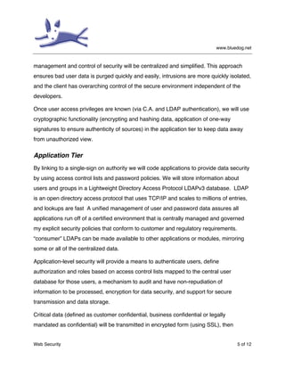 www.bluedog.net
Web Security 5 of 12
management and control of security will be centralized and simplified. This approach
ensures bad user data is purged quickly and easily, intrusions are more quickly isolated,
and the client has overarching control of the secure environment independent of the
developers.
Once user access privileges are known (via C.A. and LDAP authentication), we will use
cryptographic functionality (encrypting and hashing data, application of one-way
signatures to ensure authenticity of sources) in the application tier to keep data away
from unauthorized view.
Application Tier
By linking to a single-sign on authority we will code applications to provide data security
by using access control lists and password policies. We will store information about
users and groups in a Lightweight Directory Access Protocol LDAPv3 database. LDAP
is an open directory access protocol that uses TCP/IP and scales to millions of entries,
and lookups are fast A unified management of user and password data assures all
applications run off of a certified environment that is centrally managed and governed
my explicit security policies that conform to customer and regulatory requirements.
“consumer” LDAPs can be made available to other applications or modules, mirroring
some or all of the centralized data.
Application-level security will provide a means to authenticate users, define
authorization and roles based on access control lists mapped to the central user
database for those users, a mechanism to audit and have non-repudiation of
information to be processed, encryption for data security, and support for secure
transmission and data storage.
Critical data (defined as customer confidential, business confidential or legally
mandated as confidential) will be transmitted in encrypted form (using SSL), then
 