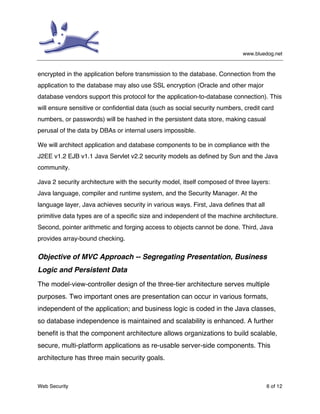 www.bluedog.net
Web Security 6 of 12
encrypted in the application before transmission to the database. Connection from the
application to the database may also use SSL encryption (Oracle and other major
database vendors support this protocol for the application-to-database connection). This
will ensure sensitive or confidential data (such as social security numbers, credit card
numbers, or passwords) will be hashed in the persistent data store, making casual
perusal of the data by DBAs or internal users impossible.
We will architect application and database components to be in compliance with the
J2EE v1.2 EJB v1.1 Java Servlet v2.2 security models as defined by Sun and the Java
community.
Java 2 security architecture with the security model, itself composed of three layers:
Java language, compiler and runtime system, and the Security Manager. At the
language layer, Java achieves security in various ways. First, Java defines that all
primitive data types are of a specific size and independent of the machine architecture.
Second, pointer arithmetic and forging access to objects cannot be done. Third, Java
provides array-bound checking.
Objective of MVC Approach -- Segregating Presentation, Business
Logic and Persistent Data
The model-view-controller design of the three-tier architecture serves multiple
purposes. Two important ones are presentation can occur in various formats,
independent of the application; and business logic is coded in the Java classes,
so database independence is maintained and scalability is enhanced. A further
benefit is that the component architecture allows organizations to build scalable,
secure, multi-platform applications as re-usable server-side components. This
architecture has three main security goals.
 