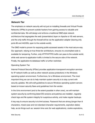 www.bluedog.net
Web Security 8 of 12
Network Tier
The emphasis on network security will not just on installing firewalls and Virtual Private
Networks (VPNs) to prevent outside hackers from gaining access to valuable and
confidential data. We will design and enforce a traditional DMZ-style network
architecture that segregates the web (presentation) layer on Apache or IIS web servers,
and the only traffic through the firewall will be via the application adapter (leaving only
ports 80 and 443/SSL open to the outside world).
The DMZ model is proven for exposing public-accessed assets in the most secure way.
Our approach, relying on true three-tier architecture, ensures no uncompiled code is
available for tampering. Further, only HTTP/HTTPS traffic can pass to the outside world,
while web server-to-application traffic is limited to the secure side of the network.
Finally, the application-to-database traffic is further restricted.
Operating System Tier
Internet Protocol Security (IPSec) provides application-transparent encryption services
for IP network traffic as well as other network access protections in the Windows
operating system environment. Furthermore, for a Windows environment, The most
important thing we can do to help maintain system security is to stay current with
security updates. We will craft guidelines to secure Windows operating system servers
based on known security flaws and guidelines from the vendor.
In the Unix environment (and to the extent possible in other ones), we will maintain
system security by confirming latest OS versions and patches are installed , regularly
check logs and file system integrity for suspicious activity, and make regular backups.
A key way to ensure security is to limit access. Password that are strong (longer than 8
characters, mixed case and non-standard character requirements, expiration dates)
help, as do things such as: session time outs (for web applications), cookie expirations,
 