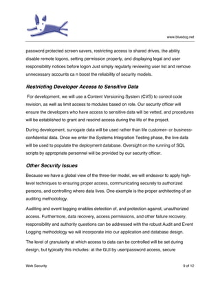 www.bluedog.net
Web Security 9 of 12
password protected screen savers, restricting access to shared drives, the ability
disable remote logons, setting permission properly, and displaying legal and user
responsibility notices before logon Just simply regularly reviewing user list and remove
unnecessary accounts ca n boost the reliability of security models.
Restricting Developer Access to Sensitive Data
For development, we will use a Content Versioning System (CVS) to control code
revision, as well as limit access to modules based on role. Our security officer will
ensure the developers who have access to sensitive data will be vetted, and procedures
will be established to grant and rescind access during the life of the project.
During development, surrogate data will be used rather than life customer- or business-
confidential data. Once we enter the Systems Integration Testing phase, the live data
will be used to populate the deployment database. Oversight on the running of SQL
scripts by appropriate personnel will be provided by our security officer.
Other Security Issues
Because we have a global view of the three-tier model, we will endeavor to apply high-
level techniques to ensuring proper access, communicating securely to authorized
persons, and controlling where data lives. One example is the proper architecting of an
auditing methodology.
Auditing and event logging enables detection of, and protection against, unauthorized
access. Furthermore, data recovery, access permissions, and other failure recovery,
responsibility and authority questions can be addressed with the robust Audit and Event
Logging methodology we will incorporate into our application and database design.
The level of granularity at which access to data can be controlled will be set during
design, but typically this includes: at the GUI by user/password access, secure
 